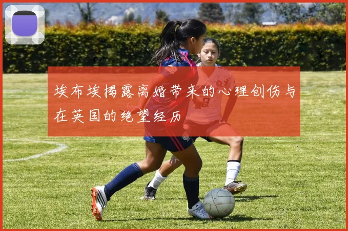 埃布埃揭露离婚带来的心理创伤与在英国的绝望经历