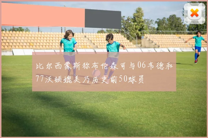 比尔西蒙斯称布伦森可与06韦德和77沃顿媲美乃历史前50球员