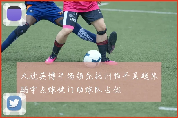 大连英博半场领先杭州临平吴越朱鹏宇点球破门助球队占优