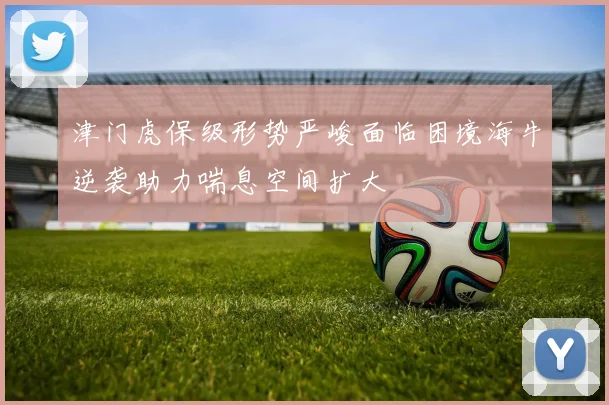 津门虎保级形势严峻面临困境海牛逆袭助力喘息空间扩大