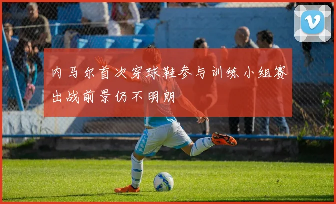 内马尔首次穿球鞋参与训练小组赛出战前景仍不明朗