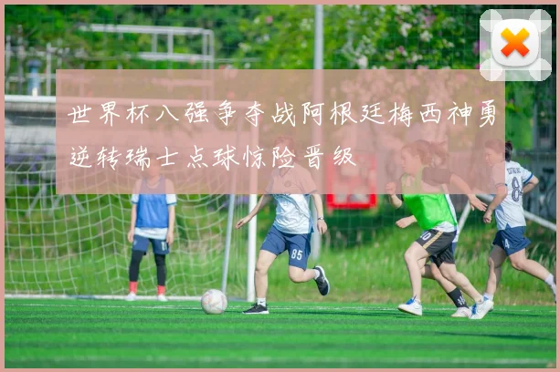 世界杯八强争夺战阿根廷梅西神勇逆转瑞士点球惊险晋级