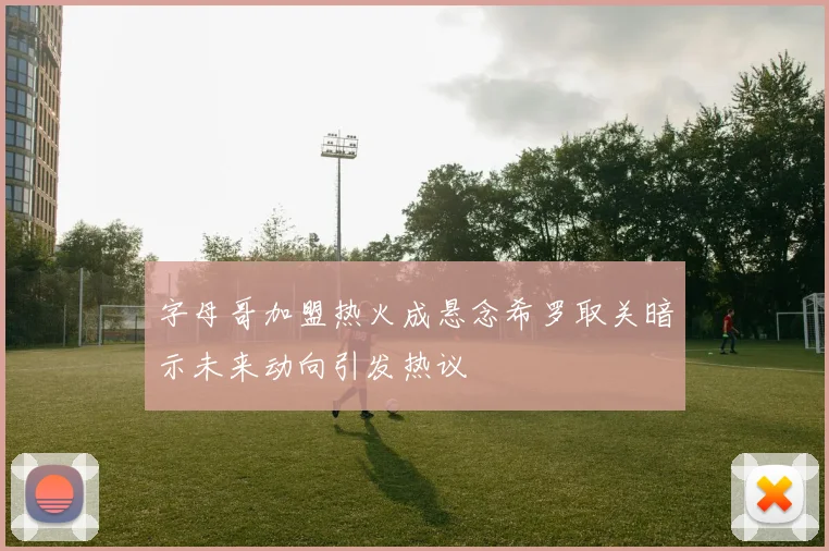 字母哥加盟热火成悬念希罗取关暗示未来动向引发热议