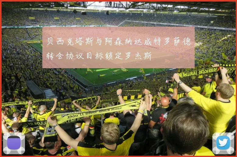 贝西克塔斯与阿森纳达成特罗萨德转会协议目标锁定罗杰斯
