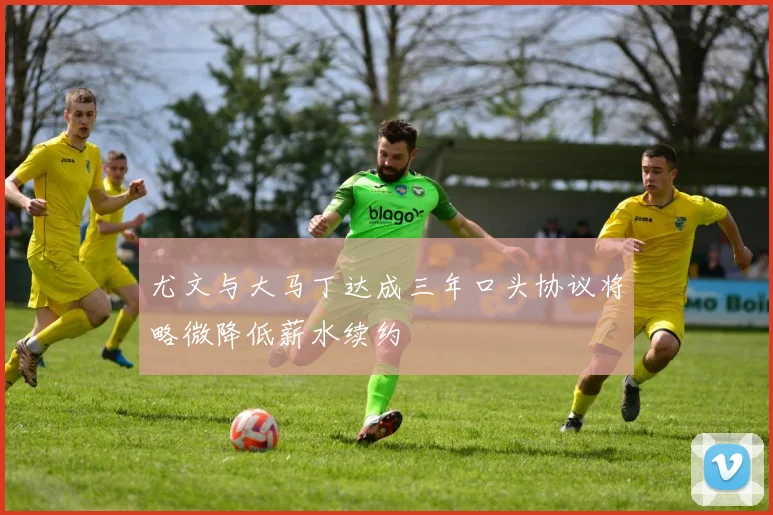 尤文与大马丁达成三年口头协议将略微降低薪水续约