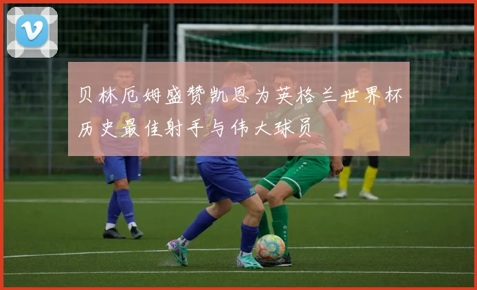 贝林厄姆盛赞凯恩为英格兰世界杯历史最佳射手与伟大球员