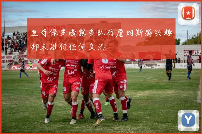里奇保罗透露多队对詹姆斯感兴趣却未进行任何交流