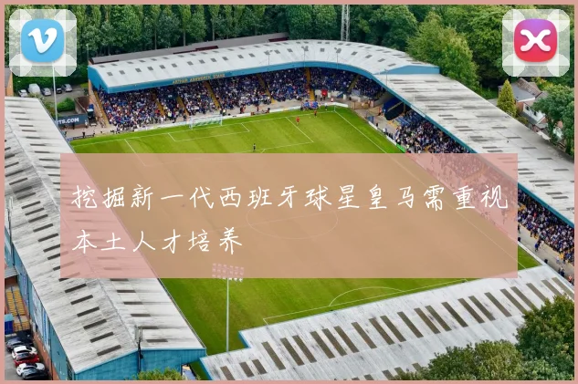 挖掘新一代西班牙球星皇马需重视本土人才培养