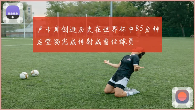 卢卡库创造历史在世界杯中85分钟后登场完成传射成首位球员