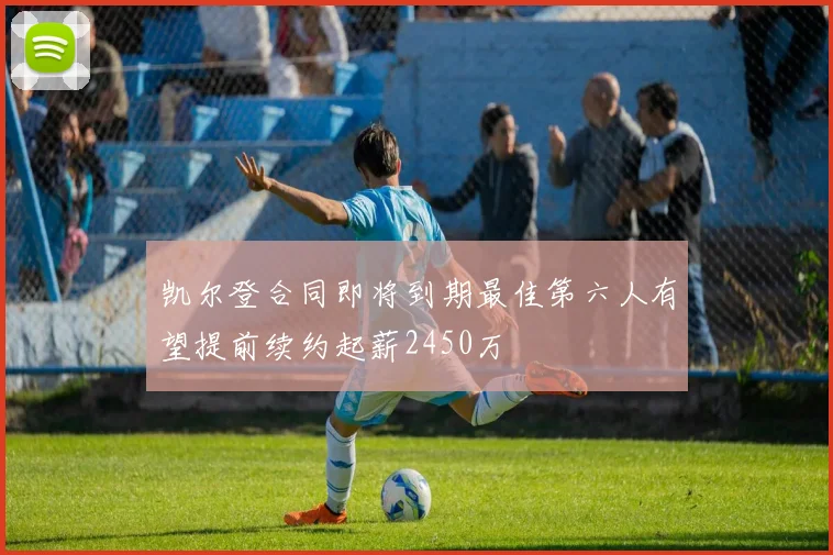 凯尔登合同即将到期最佳第六人有望提前续约起薪2450万