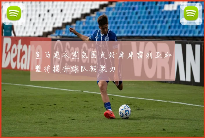 皇马更衣室氛围良好库库雷利亚加盟将提升球队凝聚力