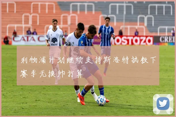 利物浦计划继续支持斯洛特执教下赛季无换帅打算