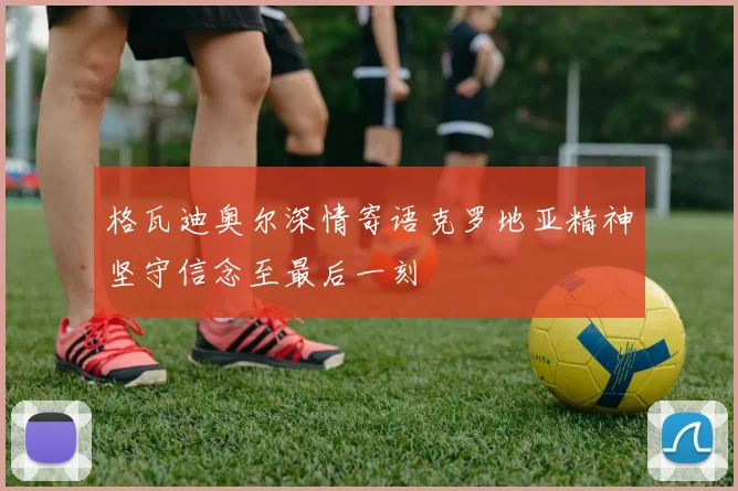 格瓦迪奥尔深情寄语克罗地亚精神坚守信念至最后一刻
