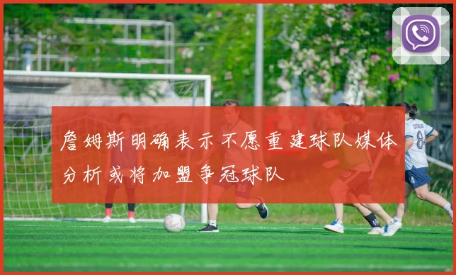詹姆斯明确表示不愿重建球队媒体分析或将加盟争冠球队