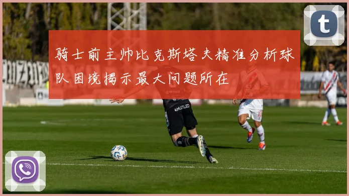 骑士前主帅比克斯塔夫精准分析球队困境揭示最大问题所在