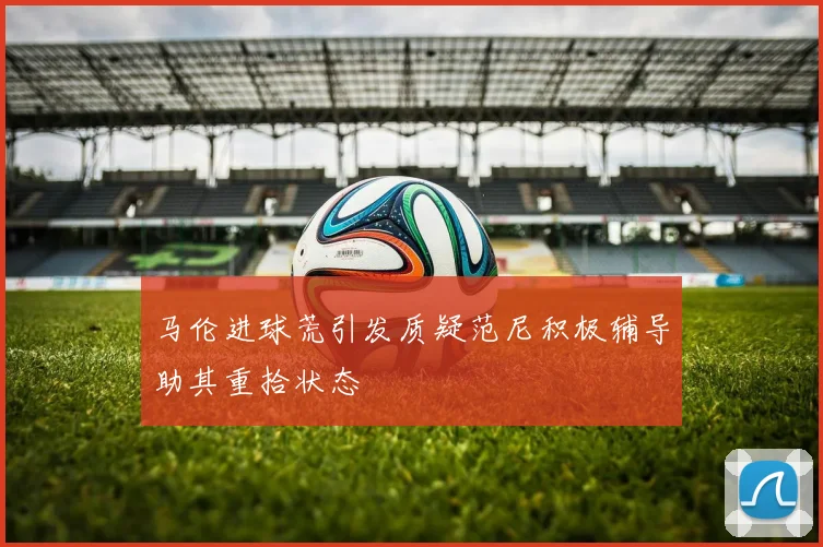 马伦进球荒引发质疑范尼积极辅导助其重拾状态