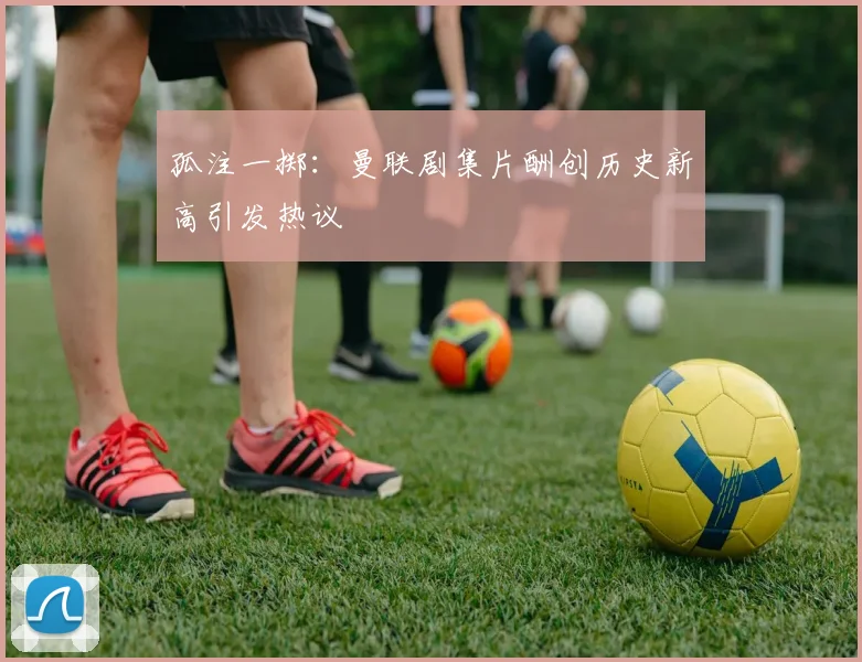 孤注一掷：曼联剧集片酬创历史新高引发热议