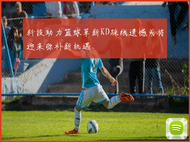 科技助力篮球革新KD踩线遗憾或将迎来弥补新机遇