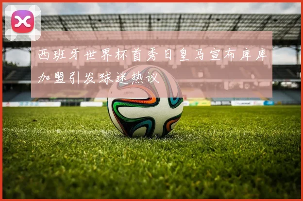 西班牙世界杯首秀日皇马宣布库库加盟引发球迷热议