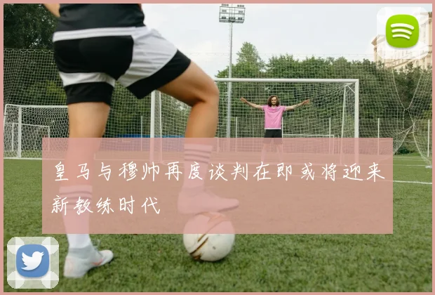 皇马与穆帅再度谈判在即或将迎来新教练时代