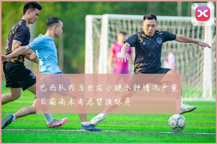 巴西队内马尔右小腿水肿情况严重目前尚未考虑替换球员