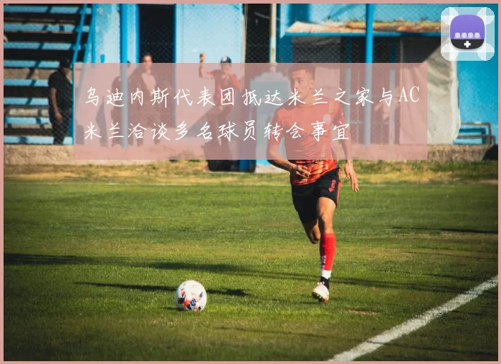 乌迪内斯代表团抵达米兰之家与AC米兰洽谈多名球员转会事宜